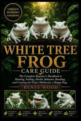 White Tree Frog Care Guide: The Complete Beginner's Handbook to Housing, Feeding, Health, Behavior, Breeding, and Creating the Perfect Habitat for a Happy Frog. - Renee Wood - cover
