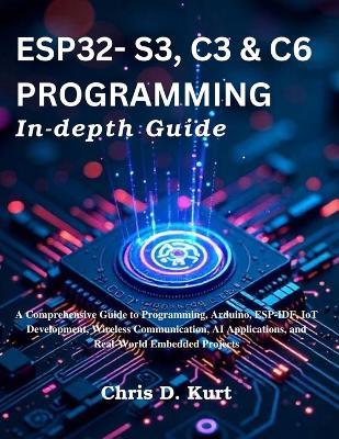 ESP32- S3, C3 & C6 Programming In-depth Guide: A Comprehensive Guide to Programming, Arduino, ESP-IDF, IoT Development, Wireless Communication, AI Applications, and Real-World Embedded Projects - Chris D Kurt - cover