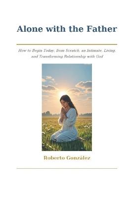 Alone with the Father: How to Begin Today, from Scratch, an Intimate, Living, and Transforming Relationship with God - Roberto González - cover