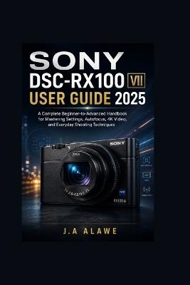 Sony DSC-RX100 VII user guide 2025: A Complete Beginner-to-Advanced Handbook for Mastering Settings, Autofocus, 4K Video, and Everyday Shooting Techniques - J a Alawe - cover