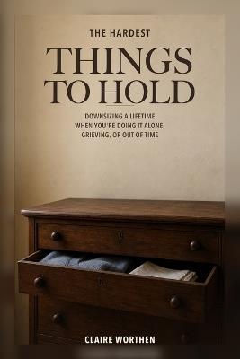 The Hardest Things to Hold: Downsizing a Lifetime When You're Doing It Alone, Grieving, or Out of Time - Claire Worthen - cover