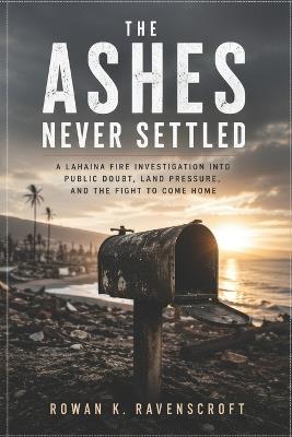 The Ashes Never Settled: A Lahaina Fire Investigation into Public Doubt, Land Pressure, and the Fight to Come Home - Rowan K Ravenscroft - cover