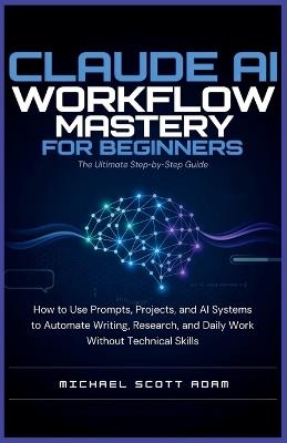 Claude AI Workflow Mastery for Beginners: The Ultimate Step-by-Step Guide: How to Use Prompts, Projects, and AI Systems to Automate Writing, Research, and Daily Work Without Technical Skills - Michael Scott Adam - cover
