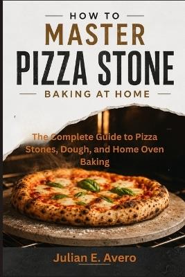 How to Master Pizza Stone Baking at Home: The Complete Guide to Pizza Stones, Dough, and Home Oven Baking - Julian E Avero - cover