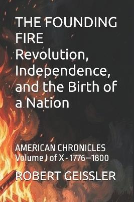 THE FOUNDING FIRE Revolution, Independence, and the Birth of a Nation: AMERICAN CHRONICLES Volume I of X - 1776-1800 - Robert Geissler - cover