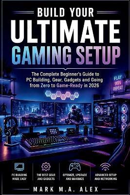 Build Your Ultimate Gaming Setup: The Complete Beginner's Guide to PC Building, Gear, Gadgets and Going from Zero to Game-Ready in 2026 - Alex Mark - cover