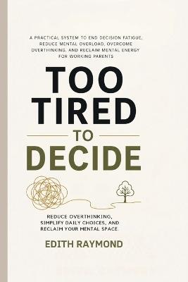 Too Tired to Decide: A Practical System to End Decision Fatigue, Reduce Mental Overload, Overcome Overthinking, and Reclaim Mental Energy for Working Parents - Edith Raymond - cover