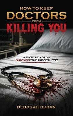 How To Keep Doctors From Killing You: A Short Primer on How to Survive your Hospital Stay - Deborah Duran - cover