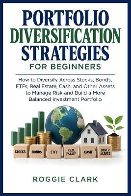 Portfolio Diversification Strategies for Beginners: How to Diversify Across Stocks, Bonds, ETFs, Real Estate, Cash, and Other Assets to Manage Risk and Build a More Balanced Investment Portfolio - Roggie Clark - cover