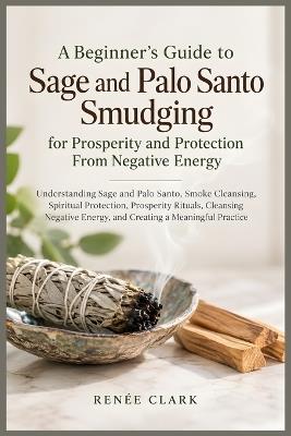 A Beginner's Guide to Sage and Palo Santo Smudging for Prosperity and Protection From Negative Energy: Understanding Sage and Palo Santo, Smoke Cleansing, Spiritual Protection, Prosperity Rituals, Cleansing Negative Energy, and Creating a Meaningful Practice - Renee' Clark - cover