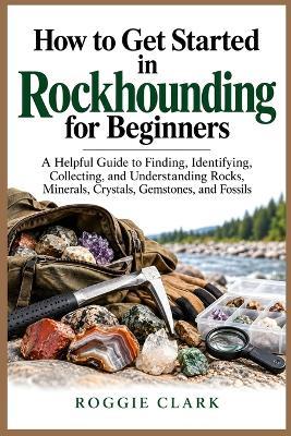 How to Get Started in Rockhounding for Beginners: A Helpful Guide to Finding, Identifying, Collecting, and Understanding Rocks, Minerals, Crystals, Gemstones, and Fossils - Roggie Clark - cover