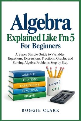 Algebra Explained Like I'm 5 For Beginners: A Super Simple Guide to Variables, Equations, Expressions, Fractions, Graphs, and Solving Algebra Problems Step by Step - Roggie Clark - cover