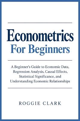 Econometrics For Beginners: A Beginner's Guide to Economic Data, Regression Analysis, Causal Effects, Statistical Significance, and Understanding Economic Relationships - Roggie Clark - cover