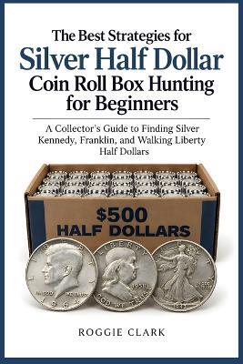 The Best Strategies for Silver Half Dollar Coin Roll Box Hunting for Beginners: A Collector's Guide to Finding Silver Kennedy, Franklin, and Walking Liberty Half Dollars - Roggie Clark - cover
