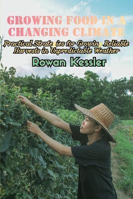 Growing Food in a Changing Climate: Practical Strategies for Growing Reliable Harvests in Unpredictable Weather - Rowan Kessler - cover