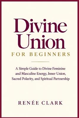 Divine Union for Beginners: A Simple Guide to Divine Feminine and Masculine Energy, Inner Union, Sacred Polarity, and Spiritual Partnership - Renee' Clark - cover