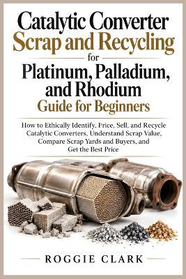 Catalytic Converter Scrap and Recycling for Platinum, Palladium, and Rhodium Guide for Beginners: How to Ethically Identify, Price, Sell, and Recycle Catalytic Converters, Understand Scrap Value, Compare Scrap Yards and Buyers, and Get the Best Price - Roggie Clark - cover