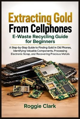 Extracting Gold From Cellphones E-Waste Recycling Guide for Beginners: A Step-by-Step Guide to Finding Gold in Old Phones, Identifying Valuable Components, Processing Electronic Scrap, and Recovering Precious Metals - Roggie Clark - cover