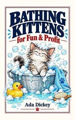 Bathing Kittens for Fun & Profit: 100 Absurd Business Ideas That Are Completely, Utterly, Ridiculously Unethical (But Hilariously Profitable) - Ada Dickey - cover