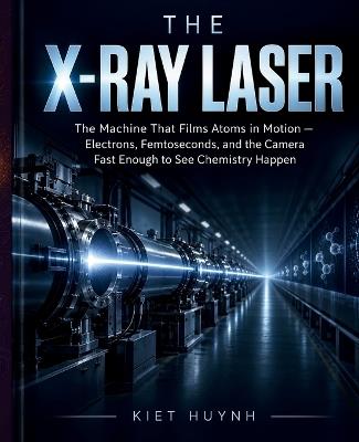 The X-Ray Laser: The Machine That Films Atoms in Motion - Kiet Huynh - cover