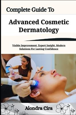 Complete Guide To Advanced Cosmetic Dermatology: Visible Improvement, Expert Insight, Modern Solutions For Lasting Confidence - Alondra Cira - cover