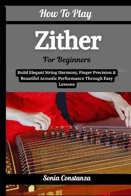 How To Play Zither For Beginners: Build Elegant String Harmony, Finger Precision & Beautiful Acoustic Performance Through Easy Lessons - Sonia Constanza - cover