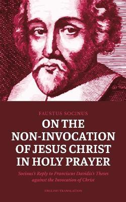 On the Non-Invocation of Jesus Christ in Holy Prayer: Socinus's Reply to Franciscus Davidis's Theses against the Invocation of Christ - Faustus Socinus - cover