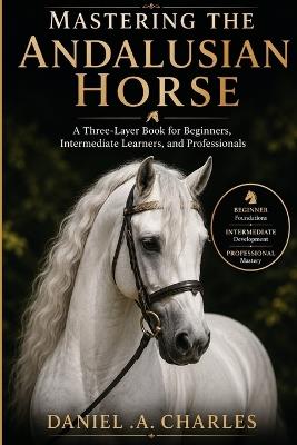 Mastering the Andalusian Horse: A Three-Layer Book for Beginners, Intermediate Learners, and Professionals - Daniel A Charles - cover