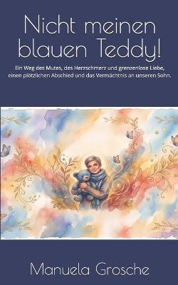 Nicht meinen blauen Teddy!: Ein Weg des Mutes, des Herzschmerz und grenzenlose Liebe, einen plötzlichen Abschied und das Vermächtnis an unseren Sohn. - Manuela Grosche - cover