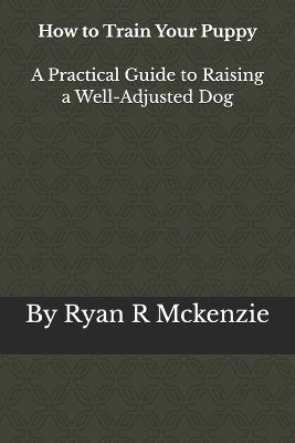 How To Train Your Puppy: A Practical Guide to Raising a Well-Adjusted Dog - Ryan R McKenzie - cover