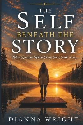 The Self Beneath The Story: What Remains When Every Story Falls Away - Dianna Wright - cover