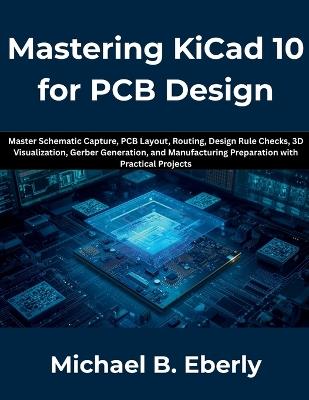 Mastering KiCad 10 for PCB Design: Master Schematic Capture, PCB Layout, Routing, Design Rule Checks, 3D Visualization, Gerber Generation, and Manufacturing Preparation with Practical Projects - Michael B Eberly - cover