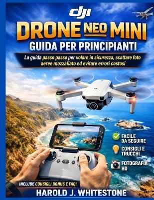 Guida per principianti all'utilizzo del drone DJI Neo Mini: La guida passo passo per volare in sicurezza, scattare foto aeree mozzafiato ed evitare errori costosi - Harold J Whitestone - cover