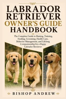 Labrador Retriever Owner's Guide Handbook: The Complete Guide to Raising, Training, Feeding, Grooming, Health Care, Behavior Management, and Lifelong Companionship for a Happy Labrador Retriever - Bishop Andrew - cover