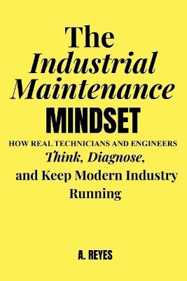 The Industrial Maintenance Mindset: How real technicians and engineers think, diagnose, and keep modern industry running - Alvaro Reyes - cover
