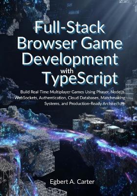 Full-Stack Browser Game Development with TypeScript: Build Real-Time Multiplayer Games Using Phaser, Node.js, WebSockets, Authentication, Cloud Databases, Matchmaking Systems, and Production-Ready Arc - Egbert A Carter - cover