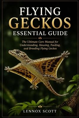 Flying Geckos Essential Guide: The Ultimate Care Manual for Understanding, Housing, Feeding, and Breeding Flying Geckos - Lennox Scott - cover