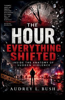 The Hour Everything Shifted: Inside the Anatomy of Sudden Violence - Audrey L Bush - cover
