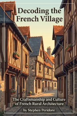 Decoding the French Village: The Craftsmanship and Culture of French Rural Architecture - Stephen Peridore - cover