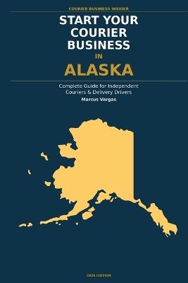 Start Your Courier Business In Alaska: The Complete Guide for Independent Couriers and Delivery Drivers - From Your First Decision to Your First 90 Days in Business - Marcus Vargas - cover