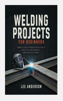 Welding Projects for Beginners: A Practical Guide to Essential Welding Skills, Basic Tools, Safety Practices, and Step-By-Step Projects - Lee Anderson - cover