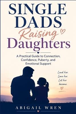 Single Dads Raising Daughters: A Practical Guide to Connection, Confidence, Puberty, and Emotional Support - Abigail Wren - cover