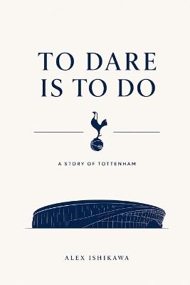 To Dare Is to Do: The Dream, Drama, and Destiny of Tottenham Hotspur - Alex Ishikawa - cover