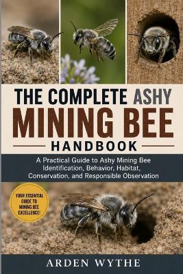 The Complete Ashy Mining Bee Handbook: A Practical Guide to Ashy Mining Bee Identification, Behavior, Habitat, Conservation, and Responsible Observation - Arden Wythe - cover