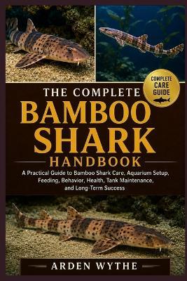 The Complete Bamboo Shark Handbook: A Practical Guide to Bamboo Shark Care, Aquarium Setup, Feeding, Behavior, Health, Tank Maintenance, and Long-Term Success - Arden Wythe - cover