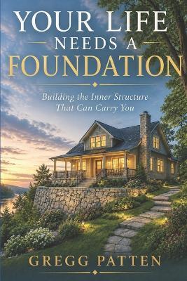 Your Life Needs a Foundation: Building the Inner Structure That Can Carry You - Gregg Patten - cover