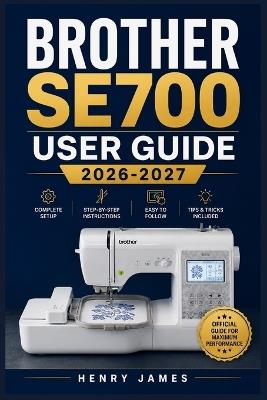 Brother Se700 User Guide 2026-2027: The Complete Handbook for Mastering Sewing, Embroidery, Stitching, and Every Feature From First Setup to Advanced Projects - Henry James - cover