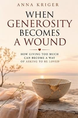 When Generosity Becomes a Wound: How Giving Too Much Can Become a Way of Asking to Be Loved - Anna Kriger - cover