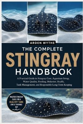 The Complete Stingray Handbook: A Practical Guide to Stingray Care, Aquarium Setup, Water Quality, Feeding, Behavior, Health, Tank Management, and Responsible Long-Term Keeping - Arden Wythe - cover
