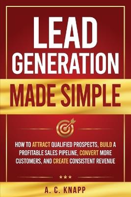 Lead Generation Made Simple: How to Attract Qualified Prospects, Build a Profitable Sales Pipeline, Convert More Customers, and Create Consistent Revenue - A C Knapp - cover